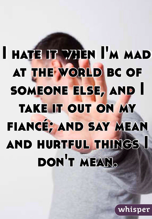 I hate it when I'm mad at the world bc of someone else, and I take it out on my fiancé; and say mean and hurtful things I don't mean. 