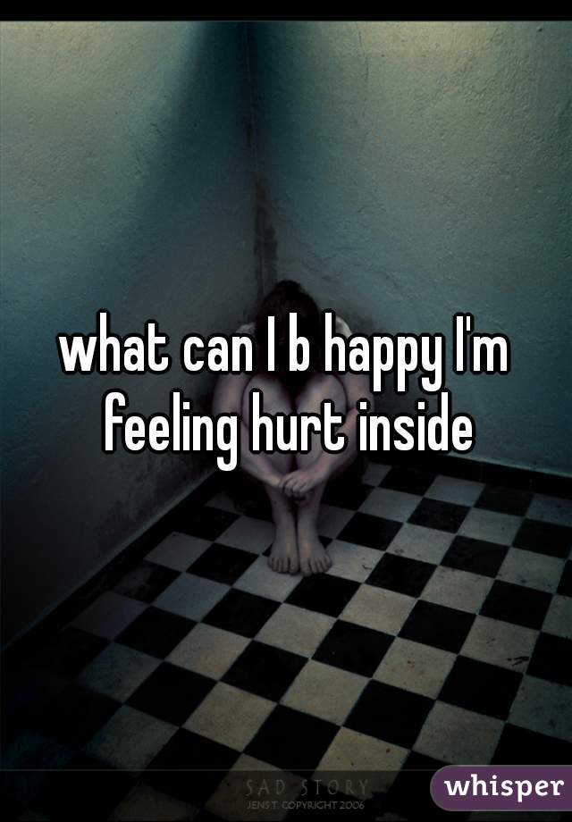 what can I b happy I'm feeling hurt inside