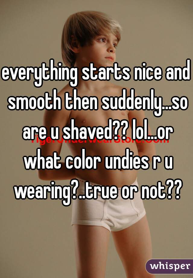 everything starts nice and smooth then suddenly...so are u shaved?? lol...or what color undies r u wearing?..true or not??