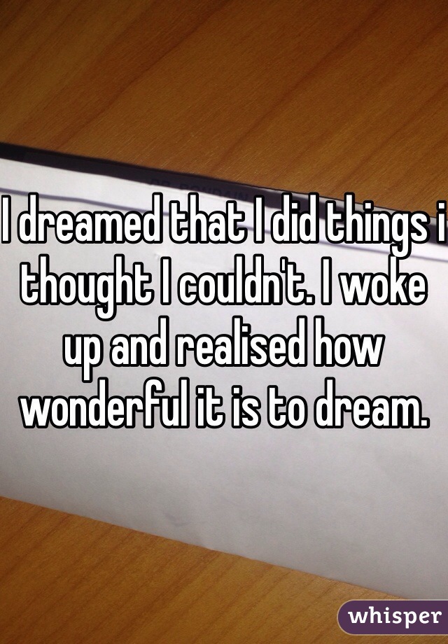 I dreamed that I did things i thought I couldn't. I woke up and realised how wonderful it is to dream.