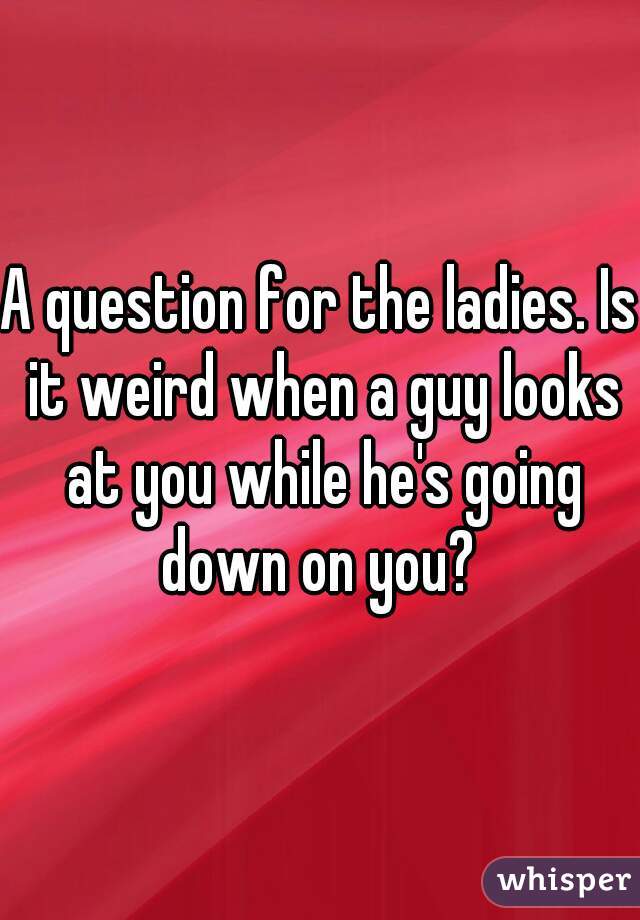 A question for the ladies. Is it weird when a guy looks at you while he's going down on you? 