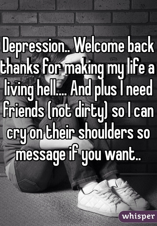 Depression.. Welcome back thanks for making my life a living hell.... And plus I need friends (not dirty) so I can cry on their shoulders so message if you want..