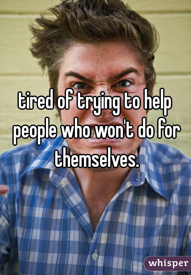 tired of trying to help people who won't do for themselves.