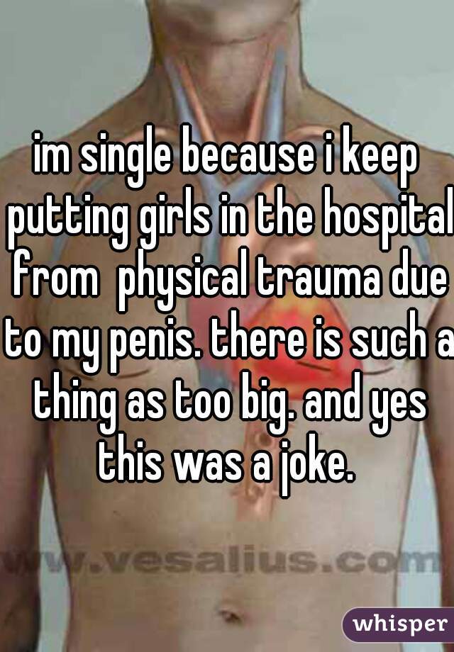 im single because i keep putting girls in the hospital from  physical trauma due to my penis. there is such a thing as too big. and yes this was a joke. 