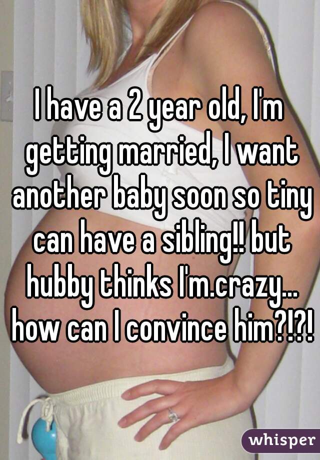 I have a 2 year old, I'm getting married, I want another baby soon so tiny can have a sibling!! but hubby thinks I'm.crazy... how can I convince him?!?!
