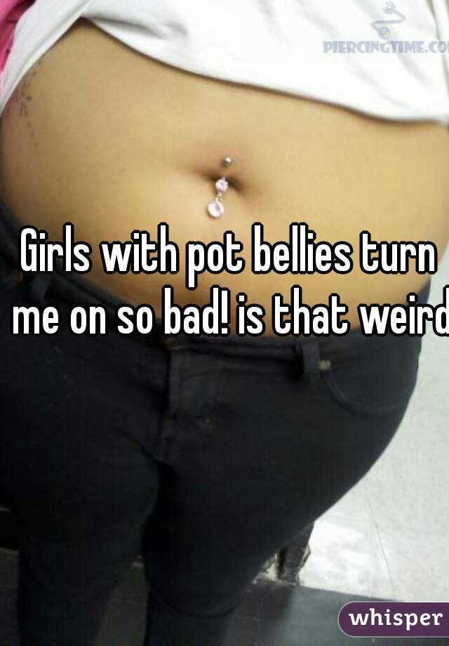 Girls with pot bellies turn me on so bad! is that weird?