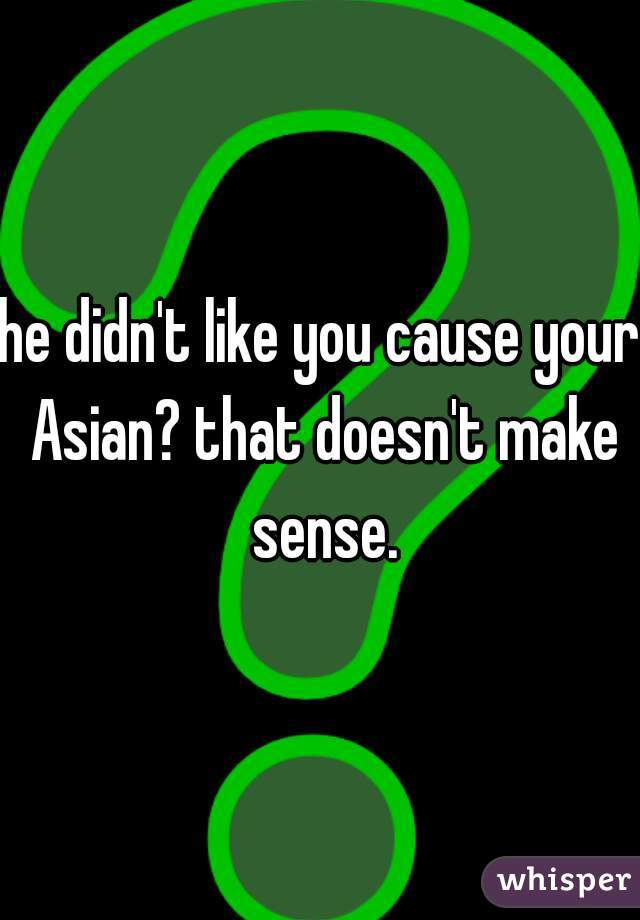 he didn't like you cause your Asian? that doesn't make sense.