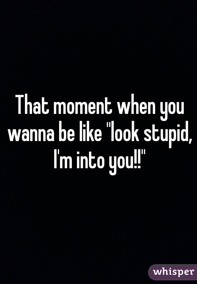 That moment when you wanna be like "look stupid, I'm into you!!"