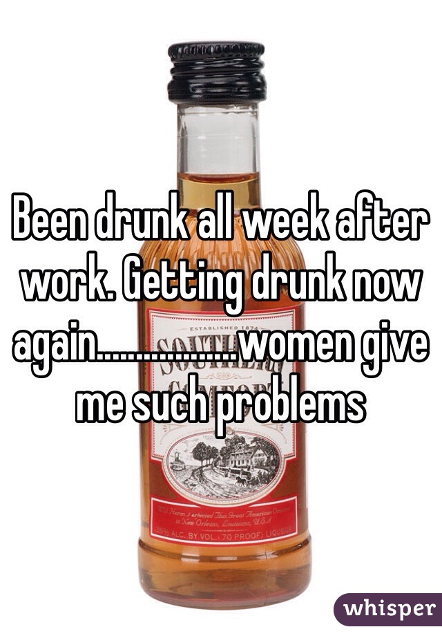 Been drunk all week after work. Getting drunk now again..................women give me such problems 
