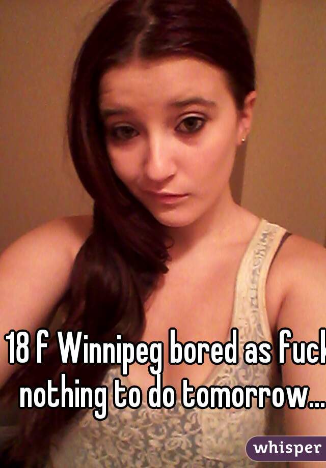 18 f Winnipeg bored as fuck nothing to do tomorrow...