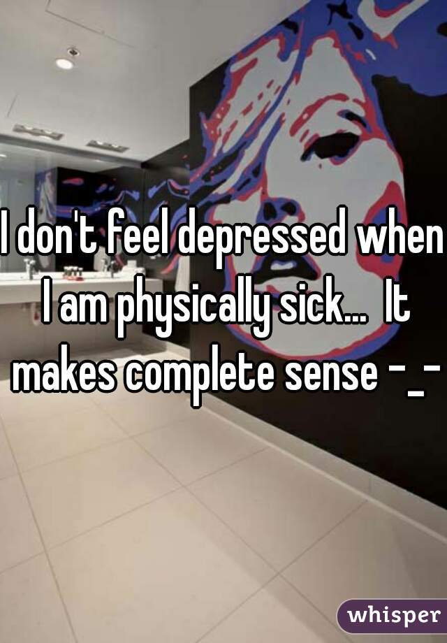 I don't feel depressed when I am physically sick...  It makes complete sense -_-