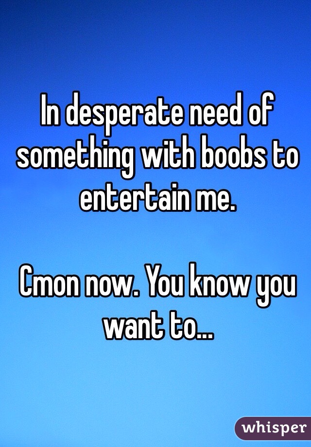 In desperate need of something with boobs to entertain me.

Cmon now. You know you want to...