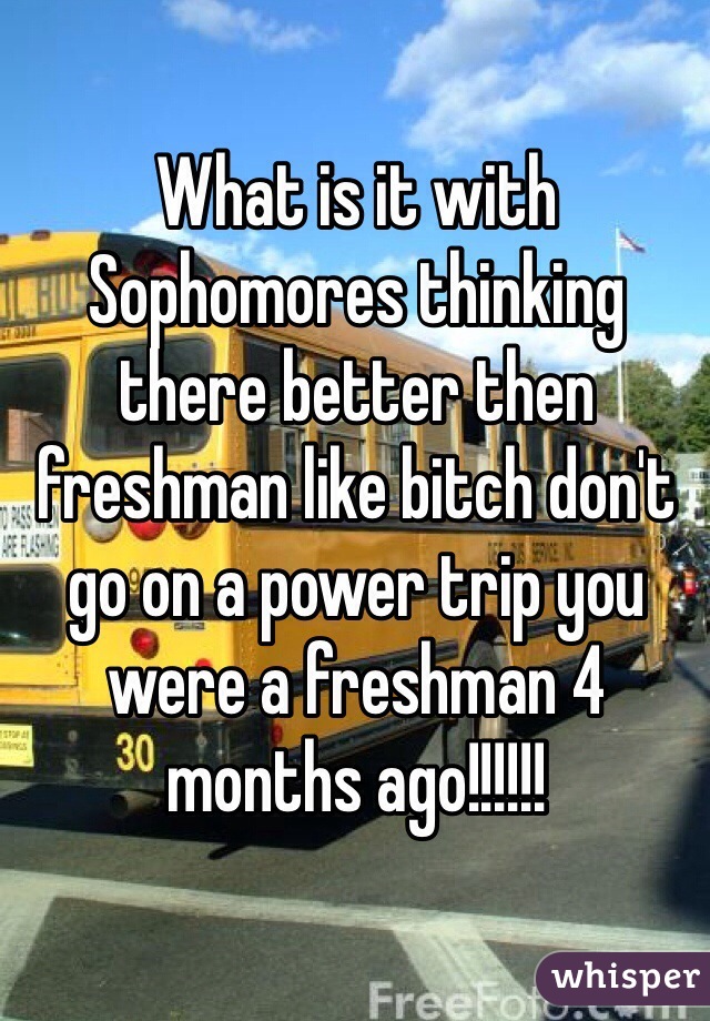 What is it with Sophomores thinking there better then freshman like bitch don't go on a power trip you were a freshman 4 months ago!!!!!!