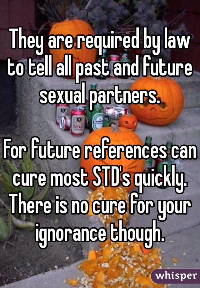 They are required by law to tell all past and future sexual partners. 

For future references can cure most STD's quickly. There is no cure for your ignorance though. 