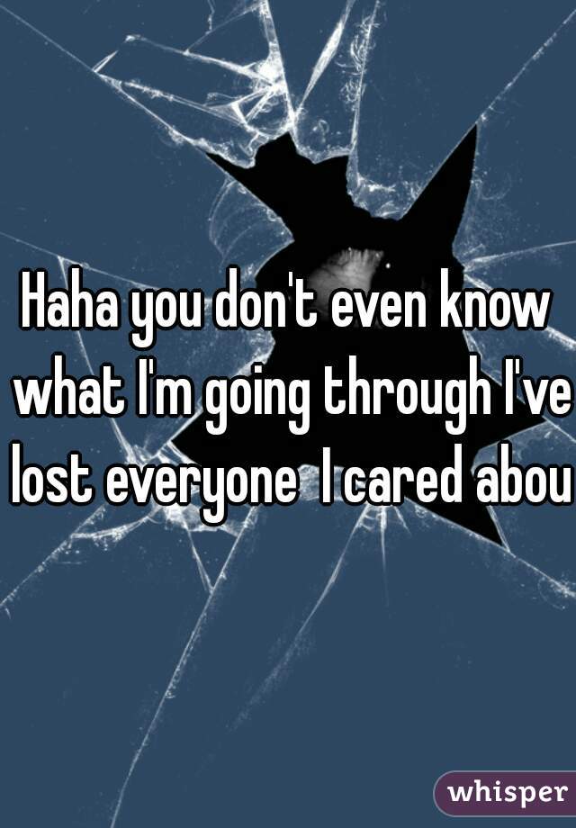 Haha you don't even know what I'm going through I've lost everyone  I cared about