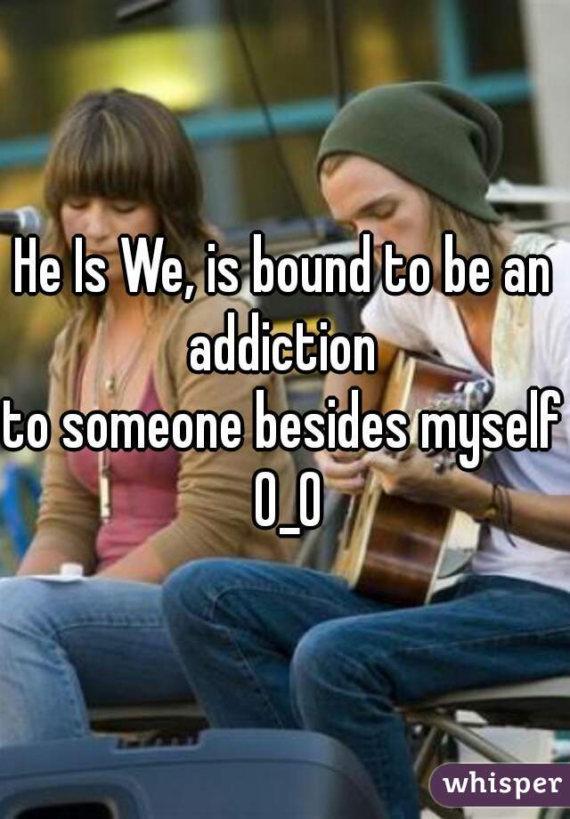 He Is We, is bound to be an addiction 
to someone besides myself 0_0