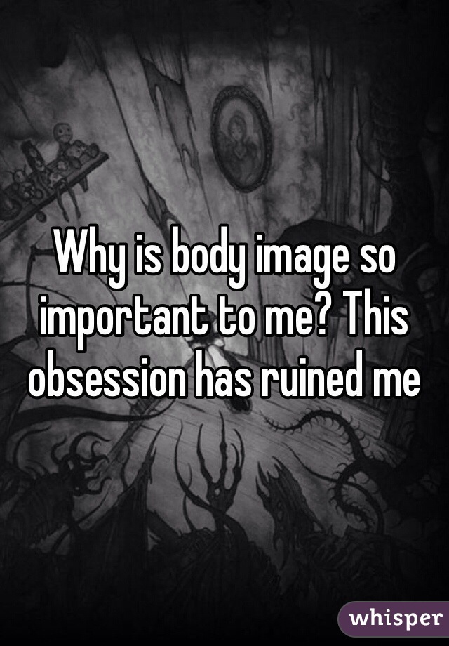 Why is body image so important to me? This obsession has ruined me 