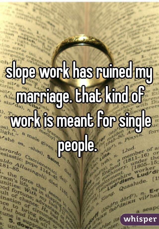 slope work has ruined my marriage. that kind of work is meant for single people.  