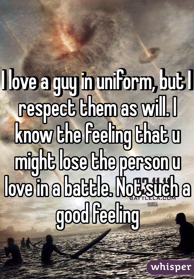 I love a guy in uniform, but I respect them as will. I know the feeling that u might lose the person u love in a battle. Not such a good feeling