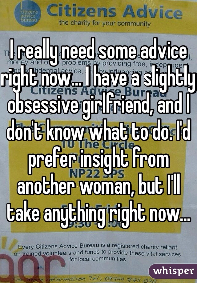 I really need some advice right now... I have a slightly obsessive girlfriend, and I don't know what to do. I'd prefer insight from another woman, but I'll take anything right now... 
