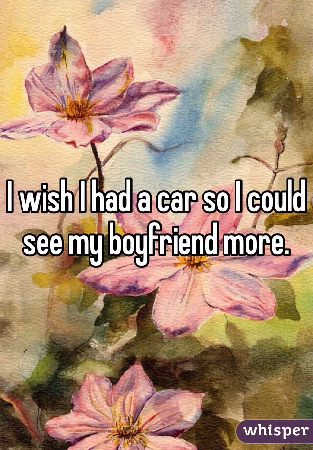 I wish I had a car so I could see my boyfriend more.