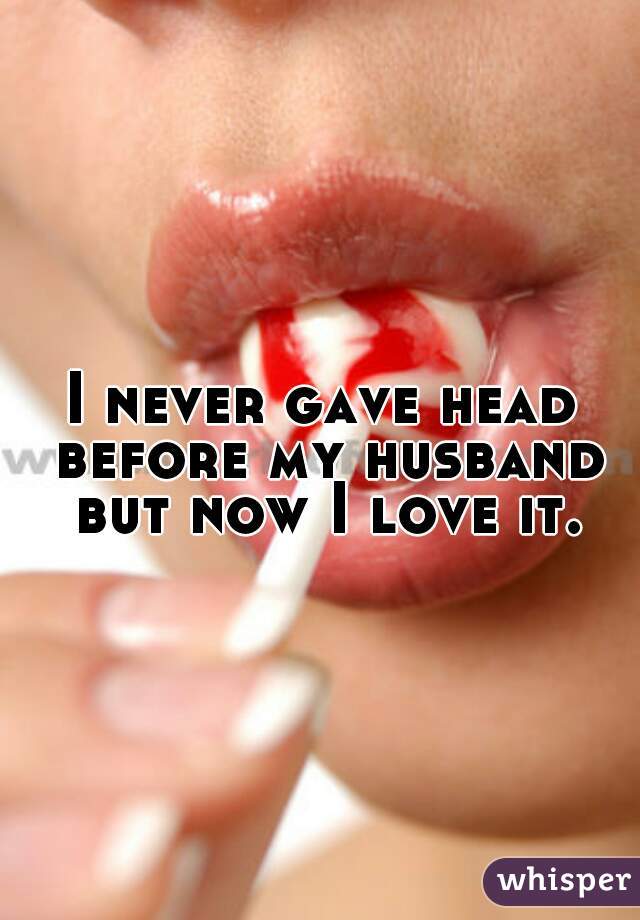 I never gave head before my husband but now I love it.