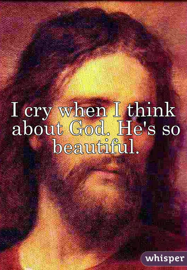 I cry when I think about God. He's so beautiful.