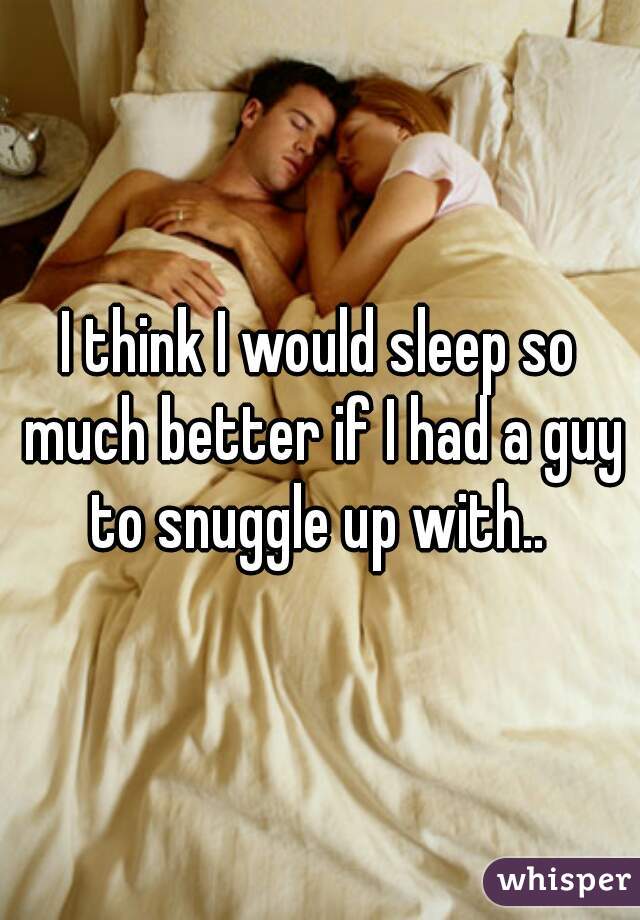 I think I would sleep so much better if I had a guy to snuggle up with.. 