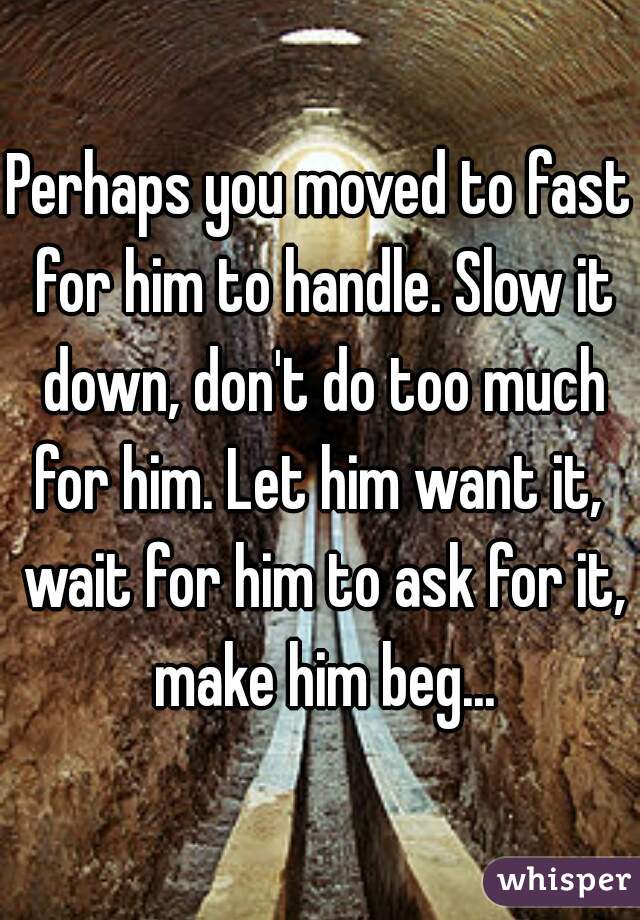 Perhaps you moved to fast for him to handle. Slow it down, don't do too much for him. Let him want it,  wait for him to ask for it, make him beg...