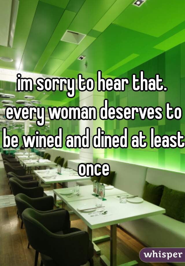im sorry to hear that. every woman deserves to be wined and dined at least once