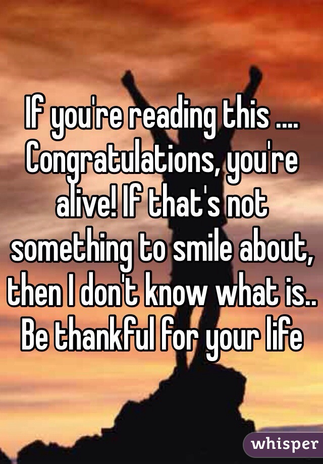If you're reading this .... Congratulations, you're alive! If that's not something to smile about, then I don't know what is.. Be thankful for your life 