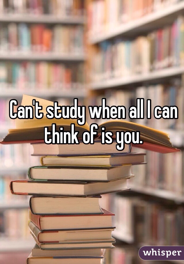 Can't study when all I can think of is you.