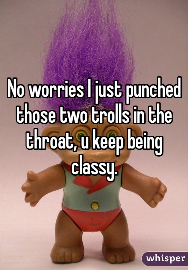 No worries I just punched those two trolls in the throat, u keep being classy.