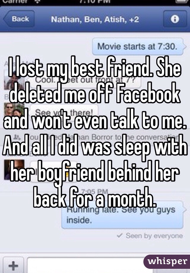 I lost my best friend. She deleted me off Facebook and won't even talk to me. And all I did was sleep with her boyfriend behind her back for a month. 