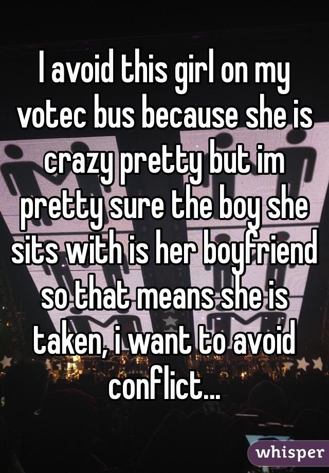 I avoid this girl on my votec bus because she is crazy pretty but im pretty sure the boy she sits with is her boyfriend so that means she is taken, i want to avoid conflict...