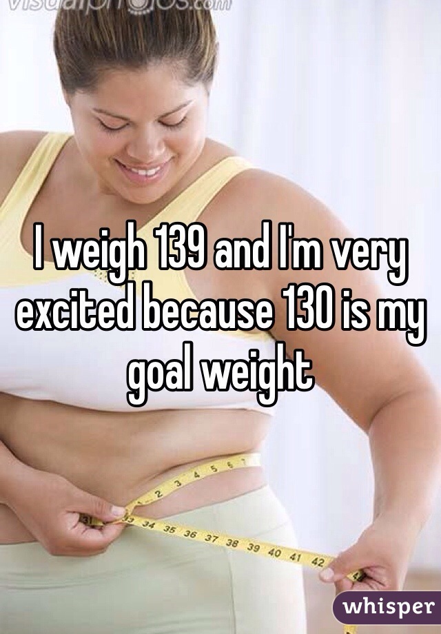 I weigh 139 and I'm very excited because 130 is my goal weight