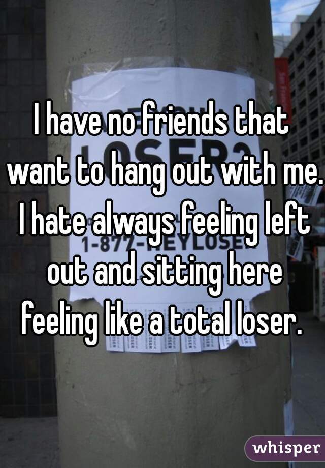 I have no friends that want to hang out with me. I hate always feeling left out and sitting here feeling like a total loser. 
