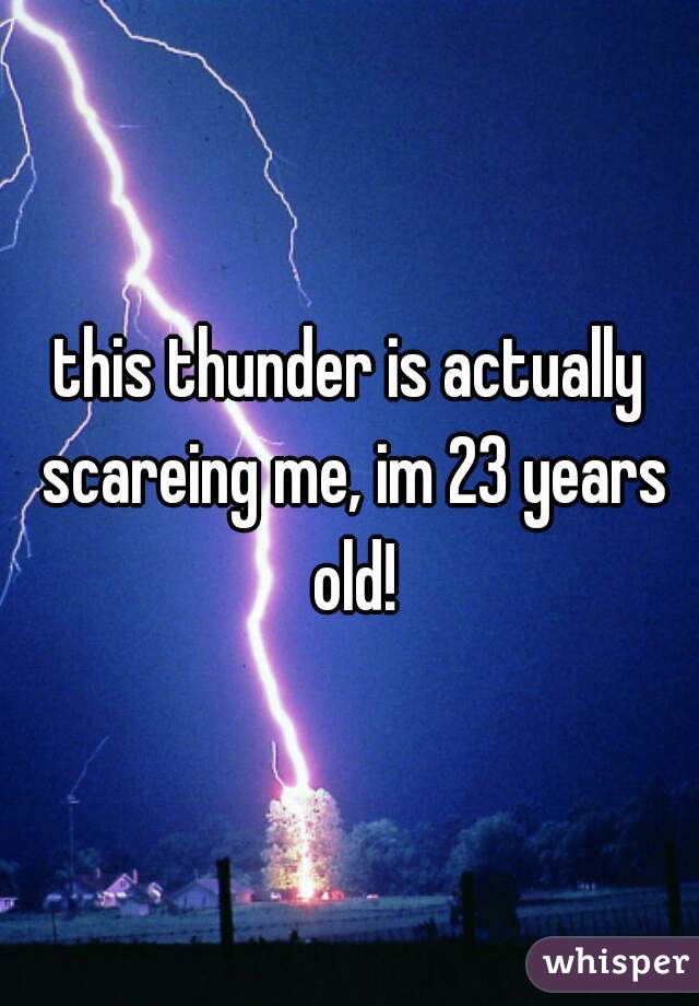 this thunder is actually scareing me, im 23 years old!