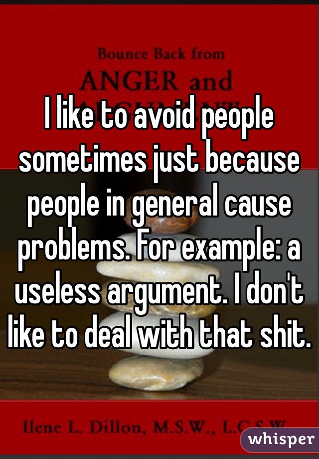 I like to avoid people sometimes just because people in general cause problems. For example: a useless argument. I don't like to deal with that shit.