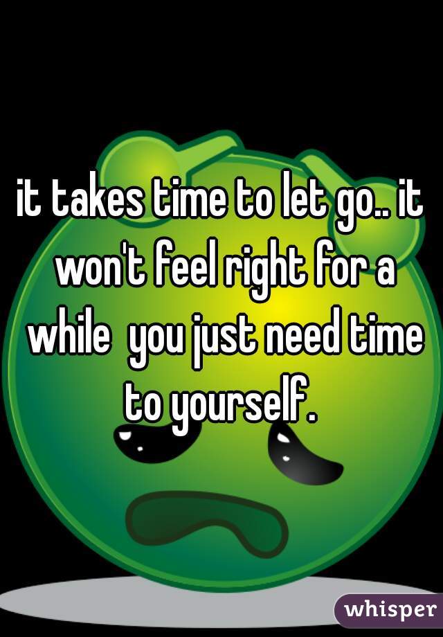 it takes time to let go.. it won't feel right for a while  you just need time to yourself. 