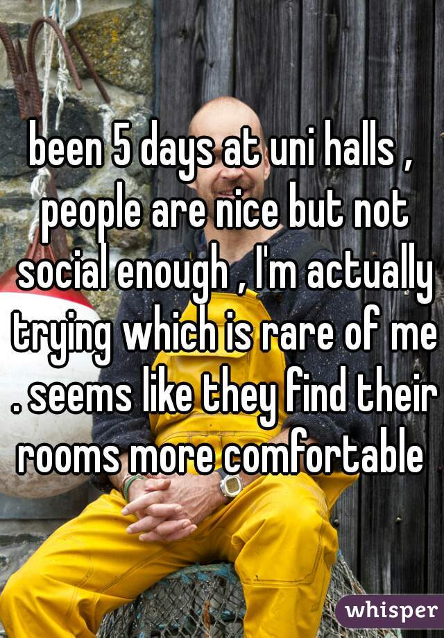been 5 days at uni halls , people are nice but not social enough , I'm actually trying which is rare of me . seems like they find their rooms more comfortable 