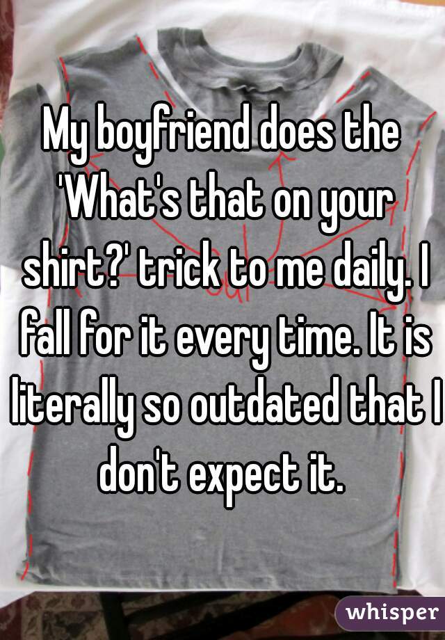 My boyfriend does the 'What's that on your shirt?' trick to me daily. I fall for it every time. It is literally so outdated that I don't expect it. 