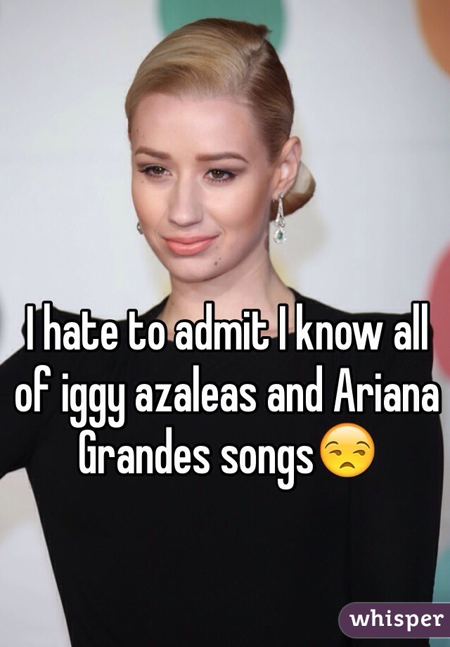 I hate to admit I know all of iggy azaleas and Ariana Grandes songs😒