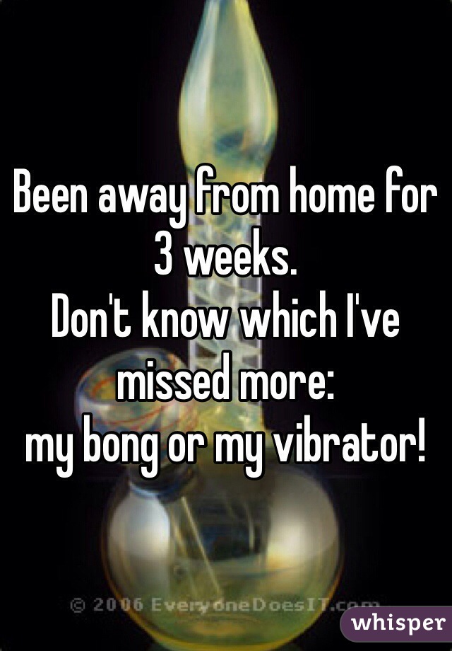 Been away from home for 3 weeks. 
Don't know which I've missed more: 
my bong or my vibrator!
