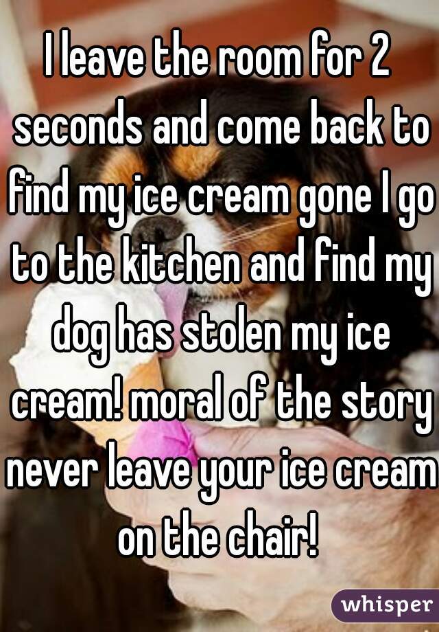 I leave the room for 2 seconds and come back to find my ice cream gone I go to the kitchen and find my dog has stolen my ice cream! moral of the story never leave your ice cream on the chair! 
