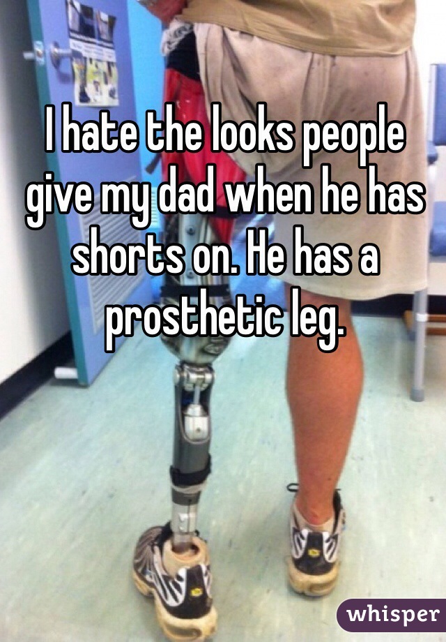 I hate the looks people give my dad when he has shorts on. He has a prosthetic leg.