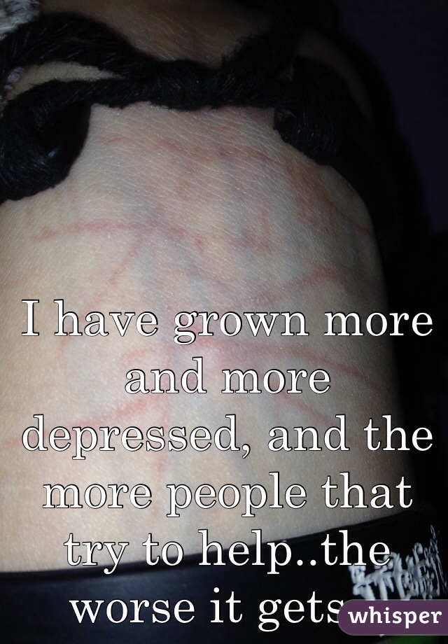 I have grown more and more depressed, and the more people that try to help..the worse it gets...