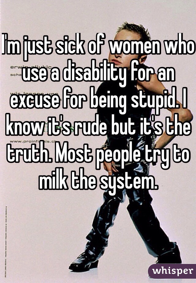 I'm just sick of women who use a disability for an excuse for being stupid. I know it's rude but it's the truth. Most people try to milk the system.