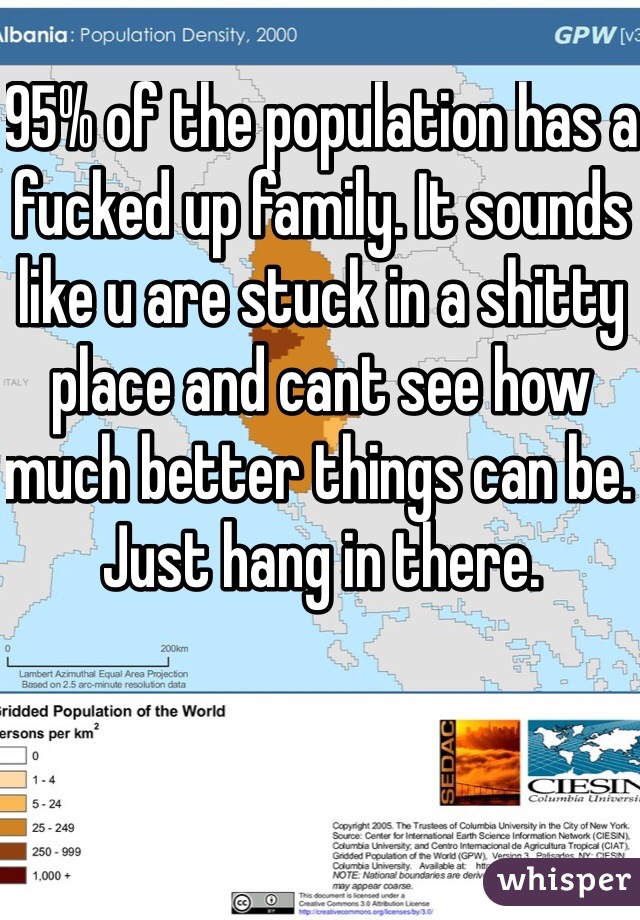 95% of the population has a fucked up family. It sounds like u are stuck in a shitty place and cant see how much better things can be. Just hang in there.