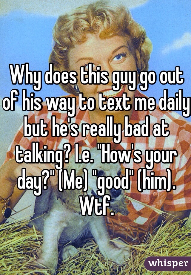 Why does this guy go out of his way to text me daily but he's really bad at talking? I.e. "How's your day?" (Me) "good" (him). Wtf. 
